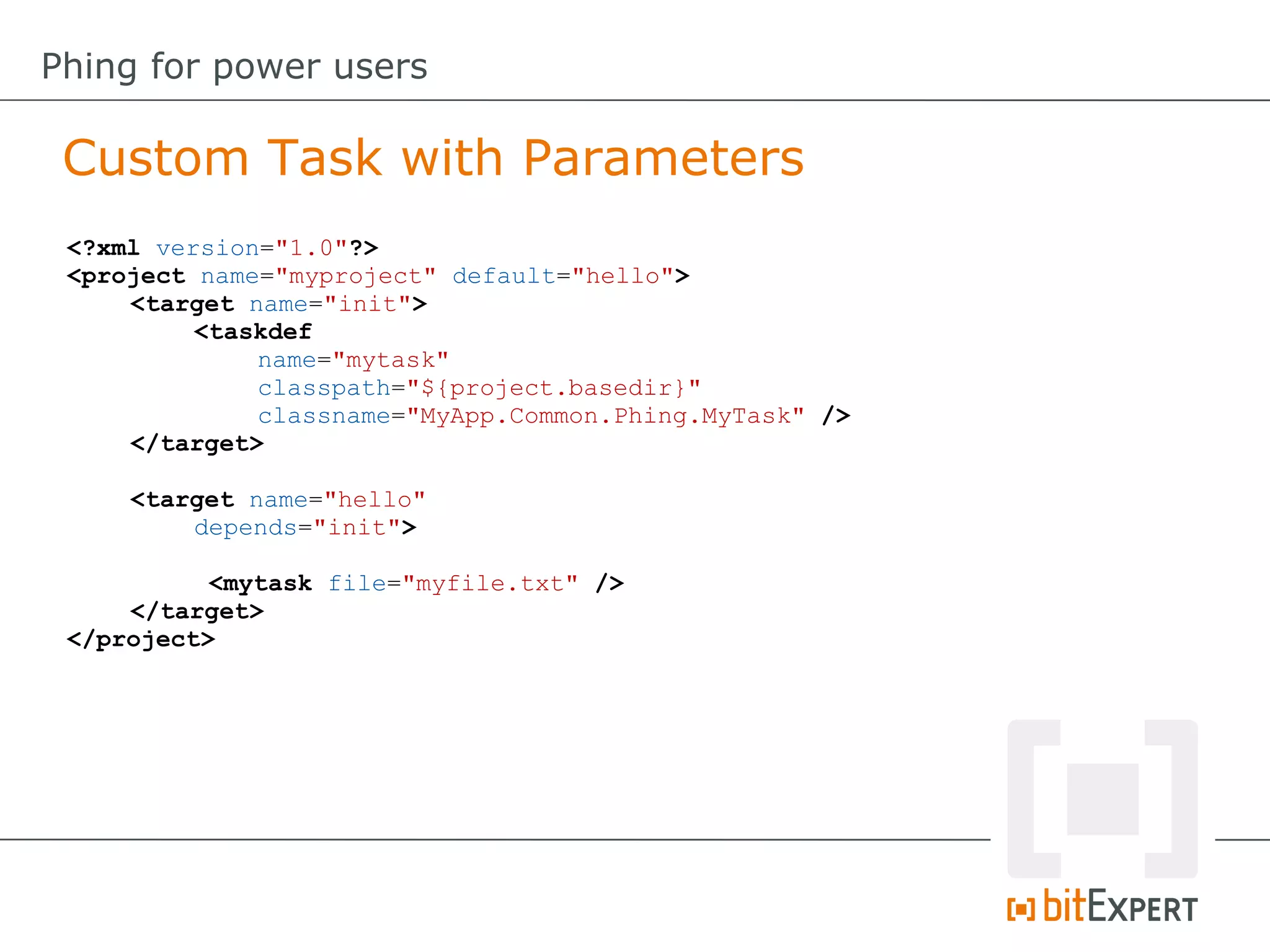 <?xml version="1.0"?>
<project name="myproject" default="hello">
<target name="init">
<taskdef
name="mytask"
classpath="${project.basedir}"
classname="MyApp.Common.Phing.MyTask" />
</target>
<target name="hello"
depends="init">
<mytask file="myfile.txt" />
</target>
</project>
Custom Task with Parameters
Phing for power users
 
