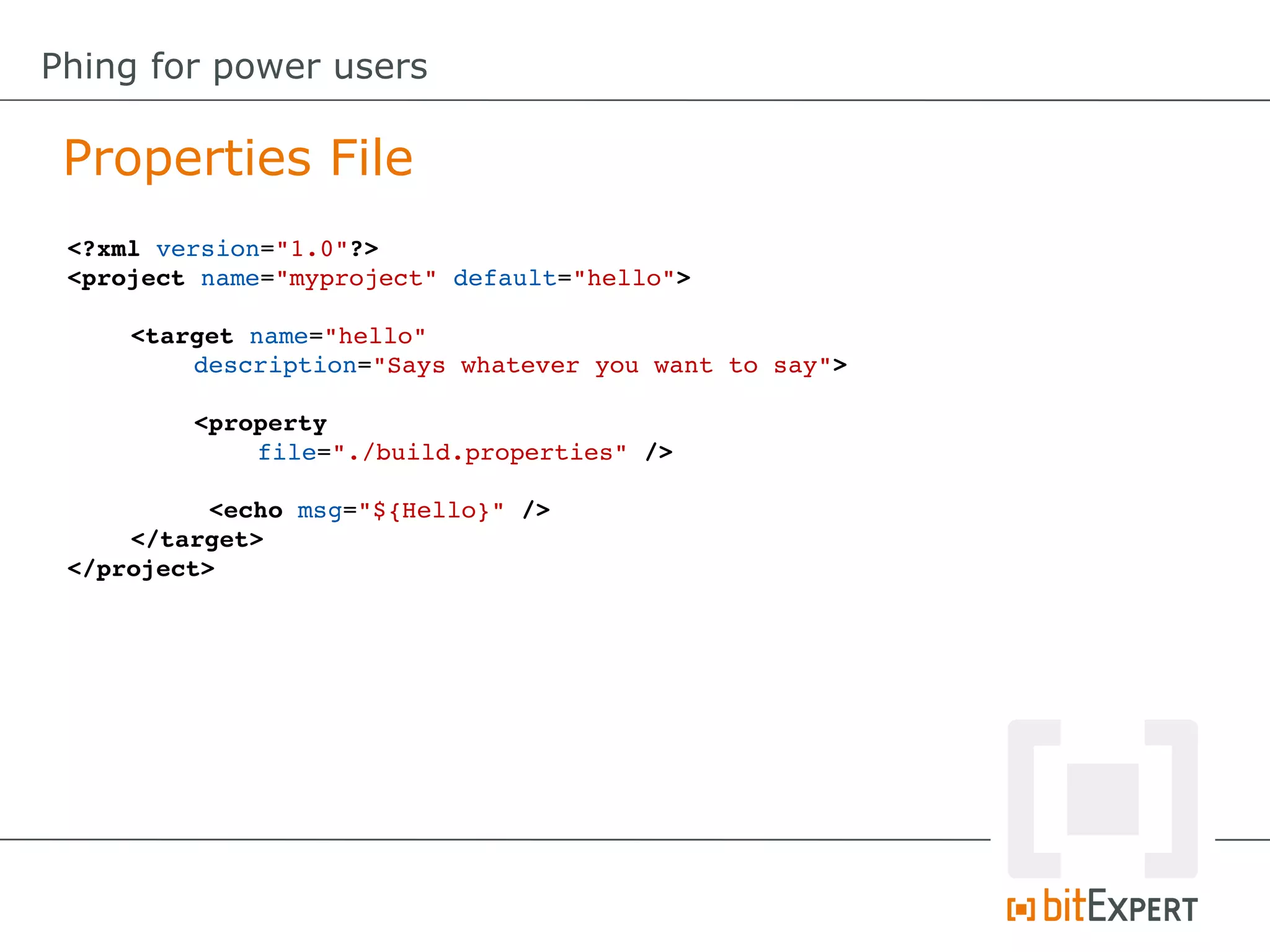 <?xml version="1.0"?>
<project name="myproject" default="hello">
<target name="hello" 
description="Says whatever you want to say">
<property
file="./build.properties" />
 <echo msg="${Hello}" />
</target>
</project>
Properties File
Phing for power users
 