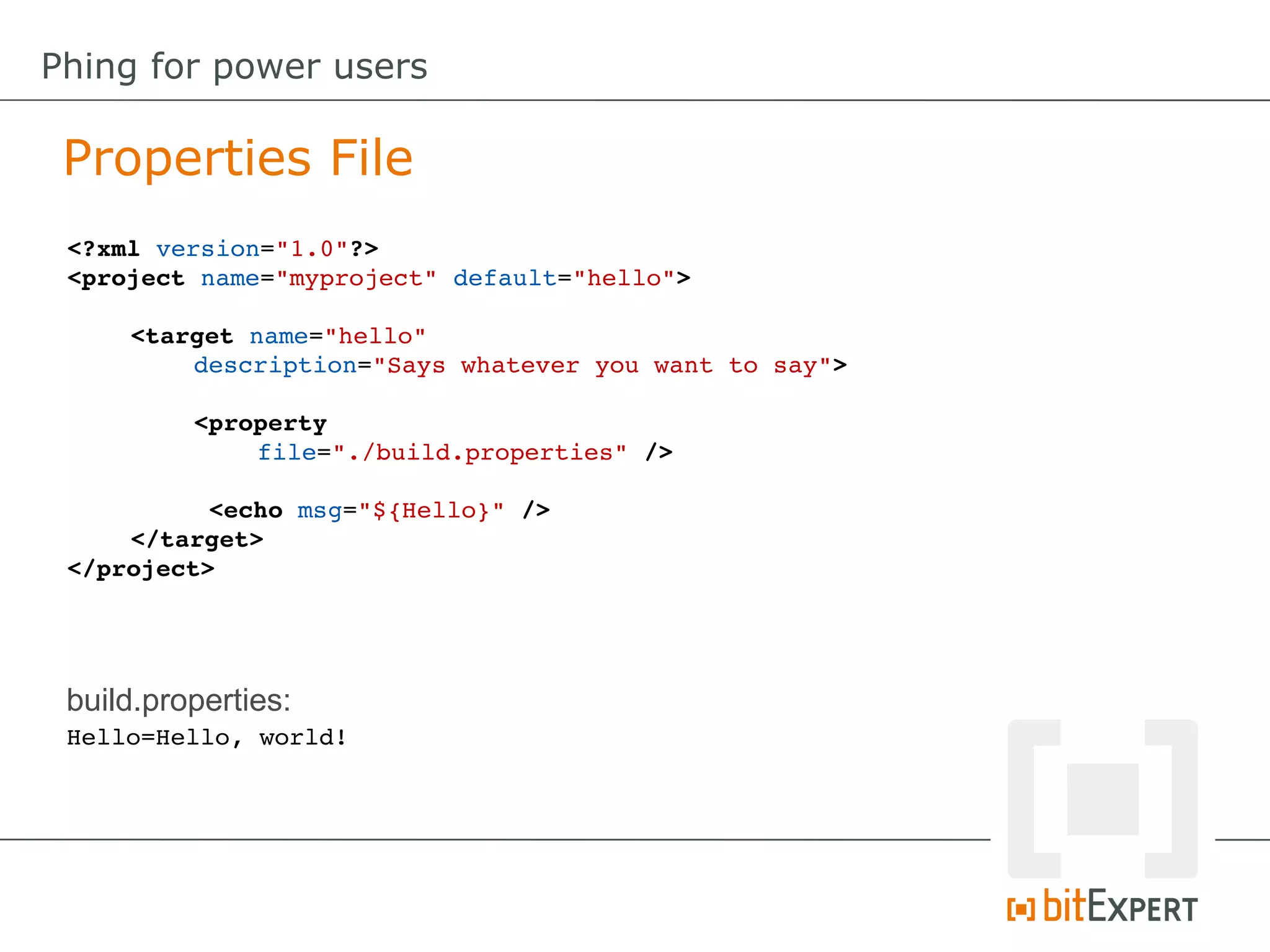 <?xml version="1.0"?>
<project name="myproject" default="hello">
<target name="hello" 
description="Says whatever you want to say">
<property
file="./build.properties" />
 <echo msg="${Hello}" />
</target>
</project>
Properties File
Phing for power users
Hello=Hello, world!
build.properties:
 