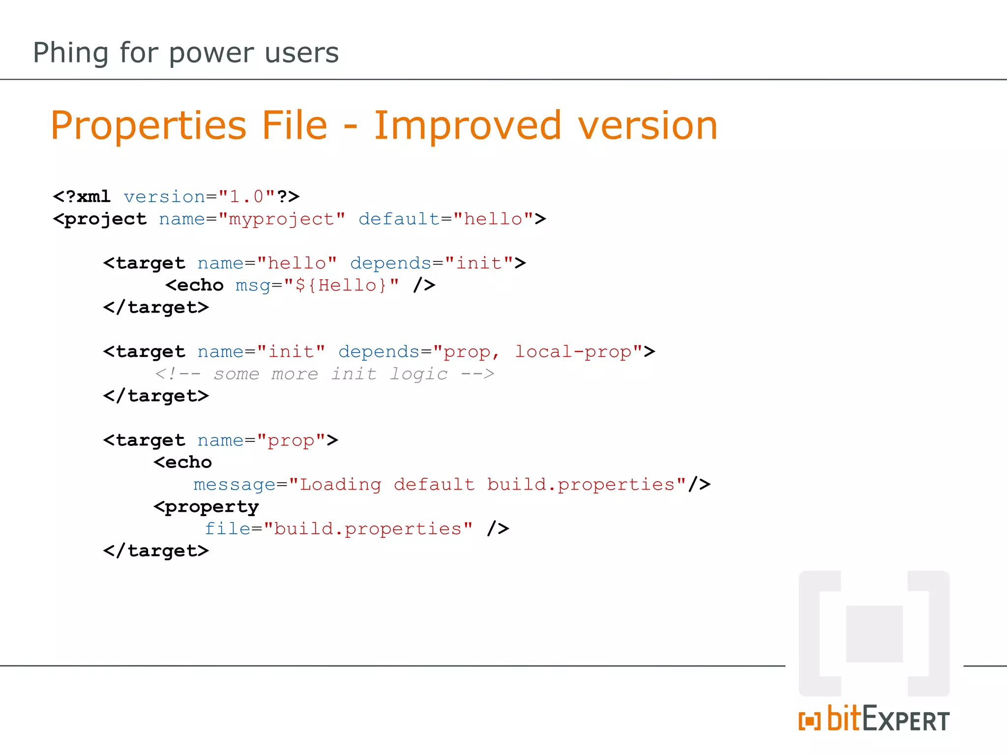 <?xml version="1.0"?>
<project name="myproject" default="hello">
<target name="hello" depends="init">
<echo msg="${Hello}" />
</target>
<target name="init" depends="prop, local-prop">
<!-- some more init logic -->
</target>
<target name="prop">
<echo
message="Loading default build.properties"/>
<property
file="build.properties" />
</target>
Properties File - Improved version
Phing for power users
 