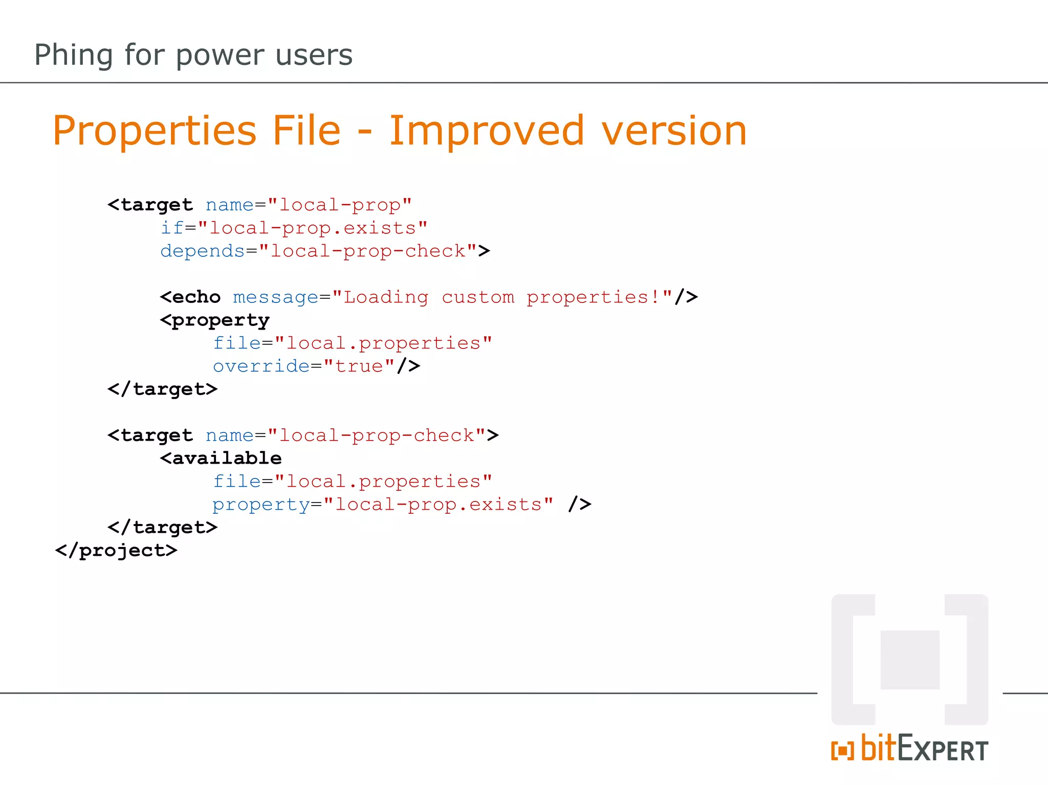 <target name="local-prop"
if="local-prop.exists"
depends="local-prop-check">
<echo message="Loading custom properties!"/>
<property
file="local.properties"
override="true"/>
</target>
<target name="local-prop-check">
<available
file="local.properties"
property="local-prop.exists" />
</target>
</project>
Properties File - Improved version
Phing for power users
 