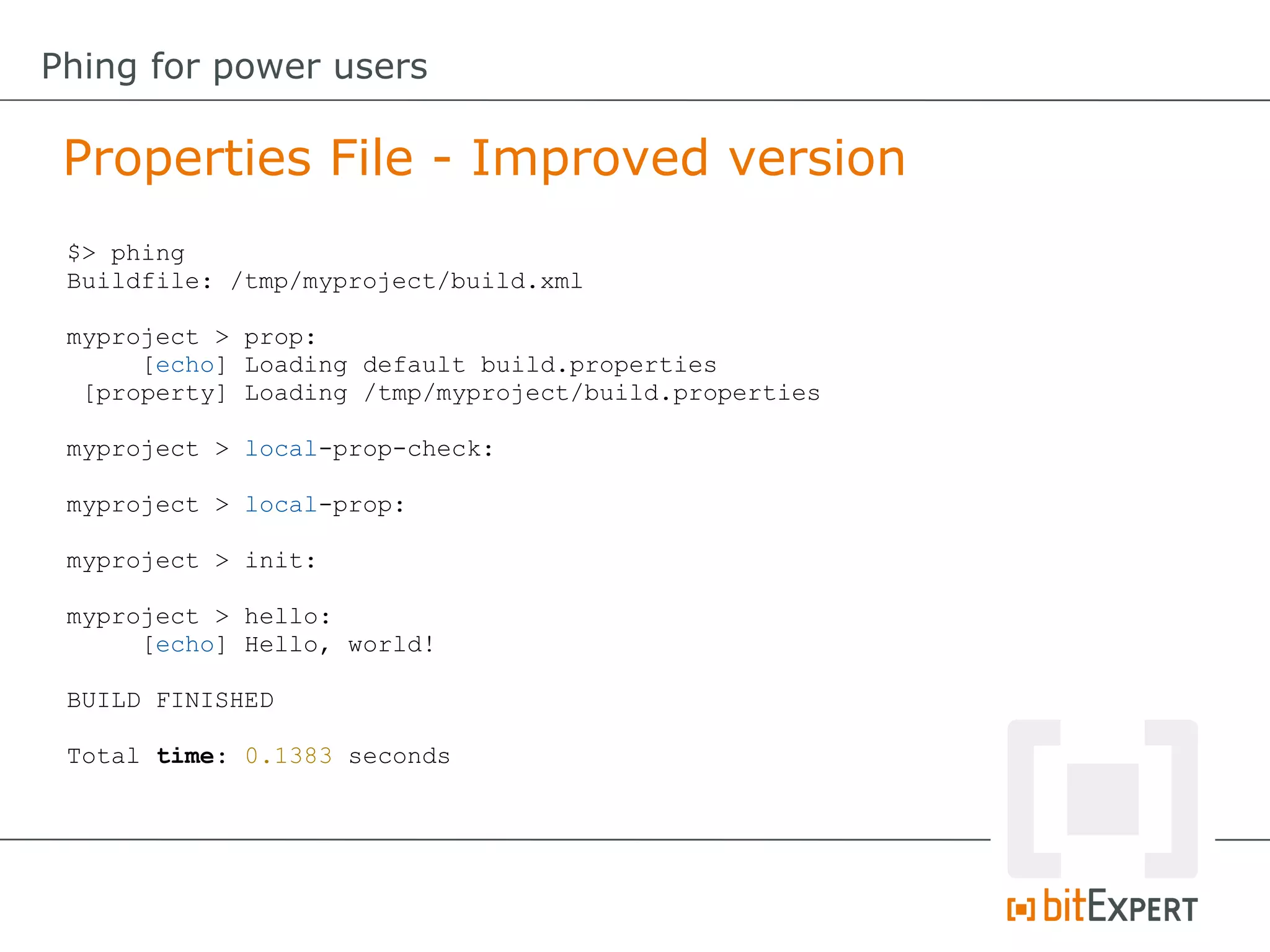 $> phing
Buildfile: /tmp/myproject/build.xml
myproject > prop:
[echo] Loading default build.properties
[property] Loading /tmp/myproject/build.properties
myproject > local-prop-check:
myproject > local-prop:
myproject > init:
myproject > hello:
[echo] Hello, world!
BUILD FINISHED
Total time: 0.1383 seconds
Properties File - Improved version
Phing for power users
 