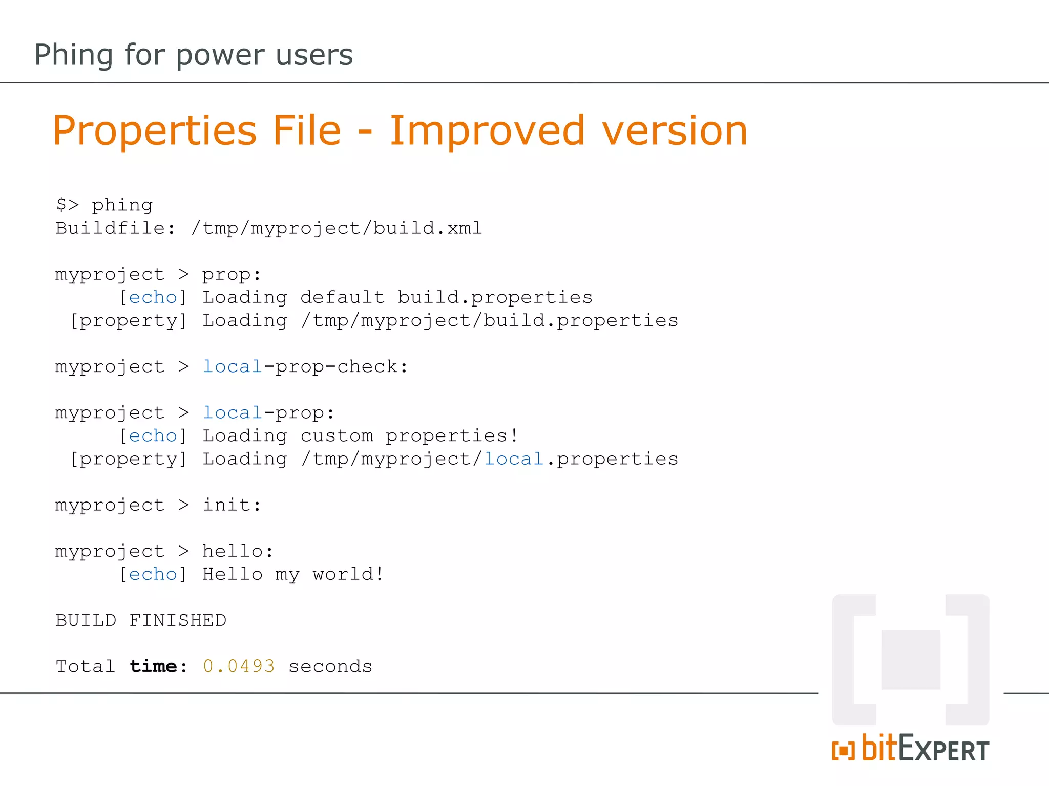 $> phing
Buildfile: /tmp/myproject/build.xml
myproject > prop:
[echo] Loading default build.properties
[property] Loading /tmp/myproject/build.properties
myproject > local-prop-check:
myproject > local-prop:
[echo] Loading custom properties!
[property] Loading /tmp/myproject/local.properties
myproject > init:
myproject > hello:
[echo] Hello my world!
BUILD FINISHED
Total time: 0.0493 seconds
Properties File - Improved version
Phing for power users
 