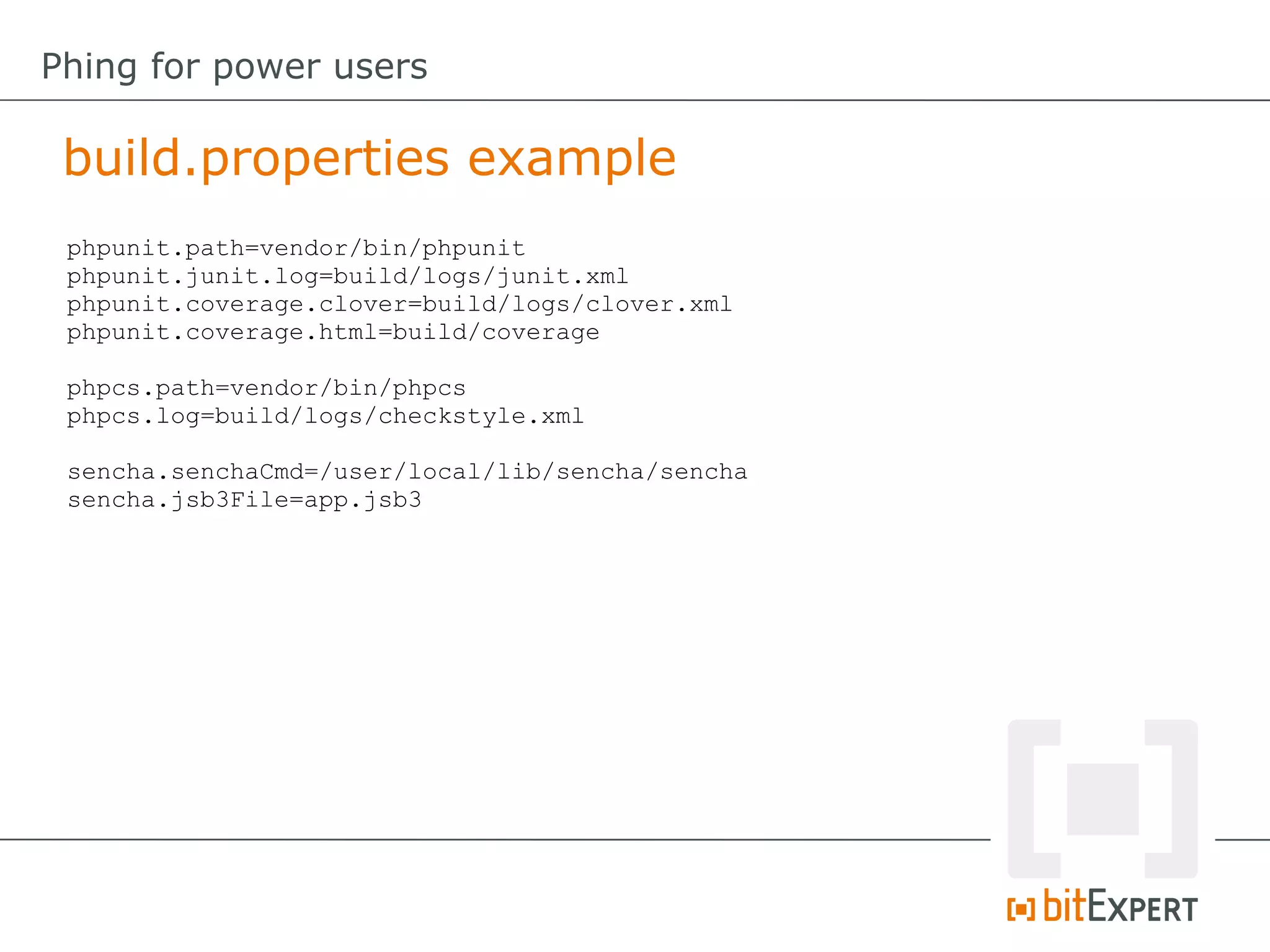 build.properties example
Phing for power users
phpunit.path=vendor/bin/phpunit
phpunit.junit.log=build/logs/junit.xml
phpunit.coverage.clover=build/logs/clover.xml
phpunit.coverage.html=build/coverage
phpcs.path=vendor/bin/phpcs
phpcs.log=build/logs/checkstyle.xml
sencha.senchaCmd=/user/local/lib/sencha/sencha
sencha.jsb3File=app.jsb3
 