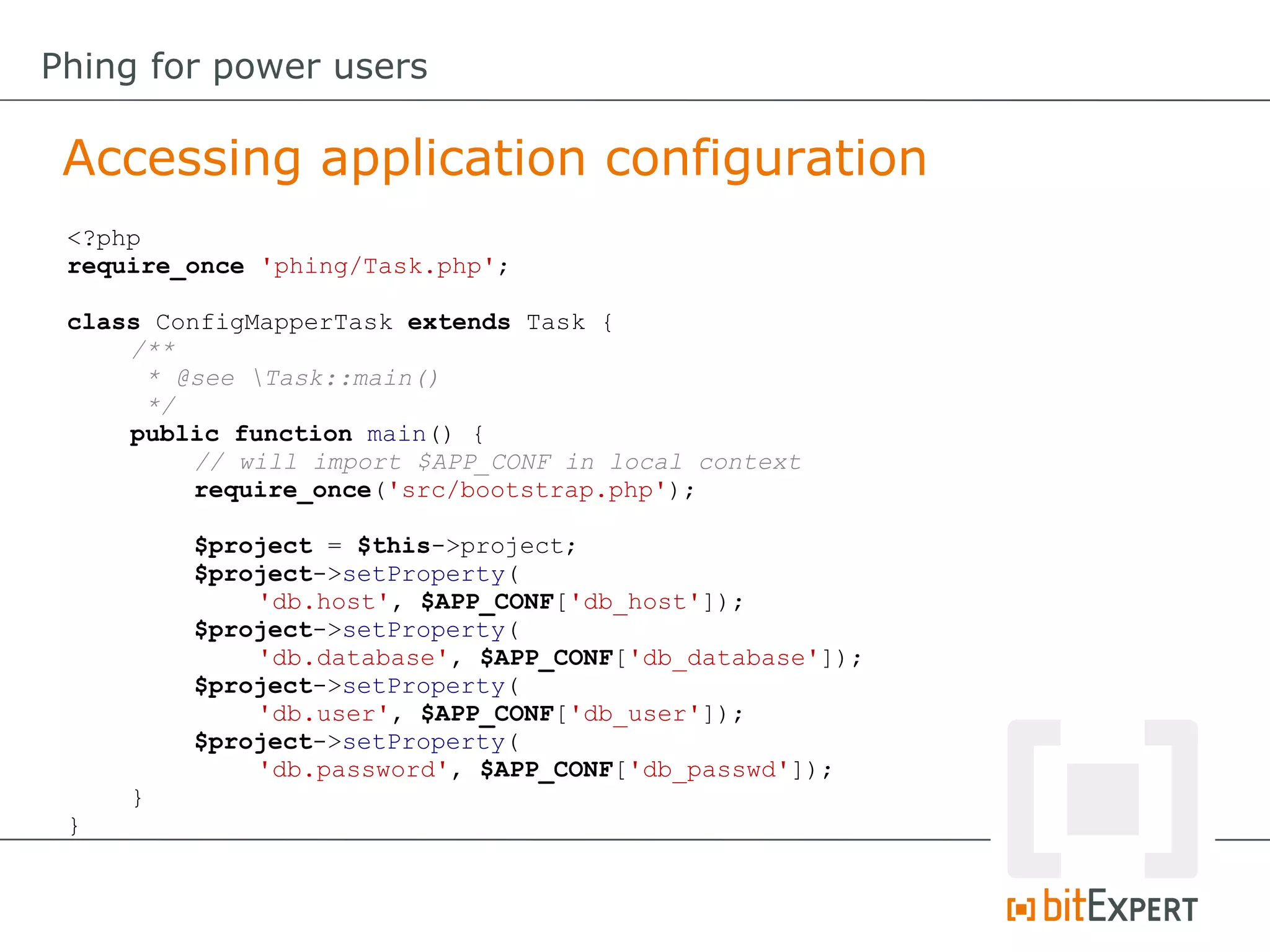 Accessing application configuration
Phing for power users
<?php
require_once 'phing/Task.php';
class ConfigMapperTask extends Task {
/**
* @see Task::main()
*/
public function main() {
// will import $APP_CONF in local context
require_once('src/bootstrap.php');
$project = $this->project;
$project->setProperty(
'db.host', $APP_CONF['db_host']);
$project->setProperty(
'db.database', $APP_CONF['db_database']);
$project->setProperty(
'db.user', $APP_CONF['db_user']);
$project->setProperty(
'db.password', $APP_CONF['db_passwd']);
}
}
 