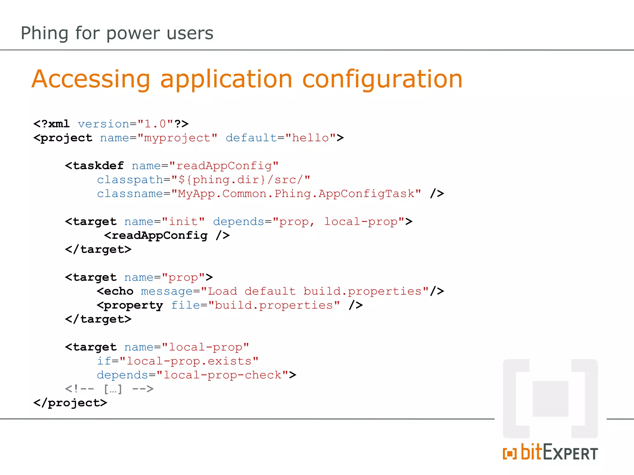 Accessing application configuration
Phing for power users
<?xml version="1.0"?>
<project name="myproject" default="hello">
<taskdef name="readAppConfig"
classpath="${phing.dir}/src/"
classname="MyApp.Common.Phing.AppConfigTask" />
<target name="init" depends="prop, local-prop">
<readAppConfig />
</target>
<target name="prop">
<echo message="Load default build.properties"/>
<property file="build.properties" />
</target>
<target name="local-prop"
if="local-prop.exists"
depends="local-prop-check">
<!-- […] -->
</project>
 