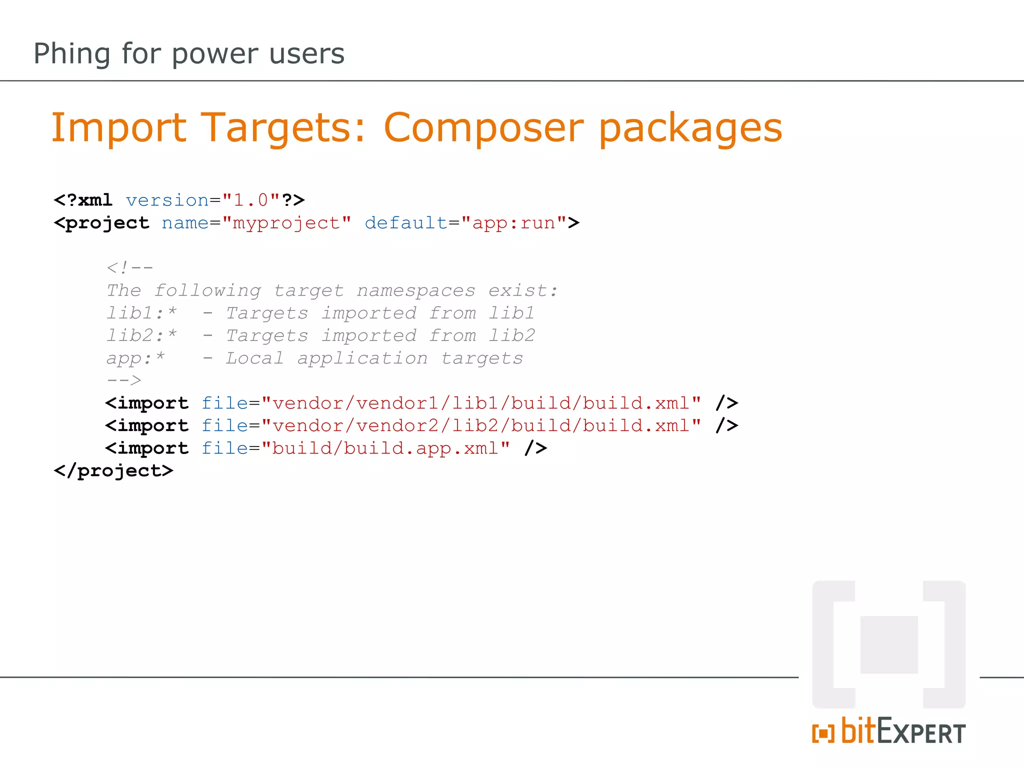 <?xml version="1.0"?>
<project name="myproject" default="app:run">
<!--
The following target namespaces exist:
lib1:* - Targets imported from lib1
lib2:* - Targets imported from lib2
app:* - Local application targets
-->
<import file="vendor/vendor1/lib1/build/build.xml" />
<import file="vendor/vendor2/lib2/build/build.xml" />
<import file="build/build.app.xml" />
</project>
Import Targets: Composer packages
Phing for power users
 
