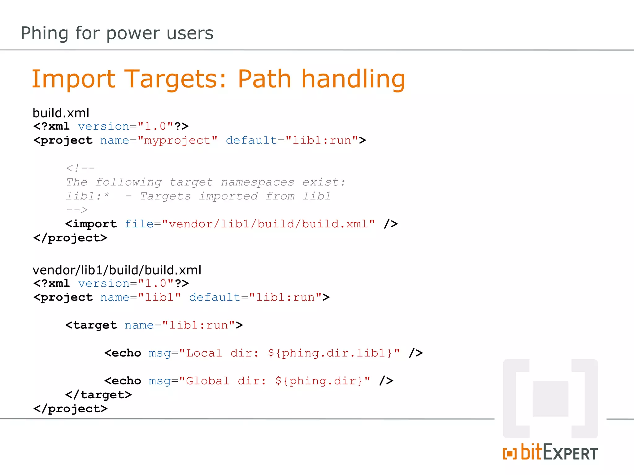 <?xml version="1.0"?>
<project name="lib1" default="lib1:run">
<target name="lib1:run">
<echo msg="Local dir: ${phing.dir.lib1}" />
<echo msg="Global dir: ${phing.dir}" />
</target>
</project>
<?xml version="1.0"?>
<project name="myproject" default="lib1:run">
<!--
The following target namespaces exist:
lib1:* - Targets imported from lib1
-->
<import file="vendor/lib1/build/build.xml" />
</project>
Import Targets: Path handling
Phing for power users
build.xml
vendor/lib1/build/build.xml
 