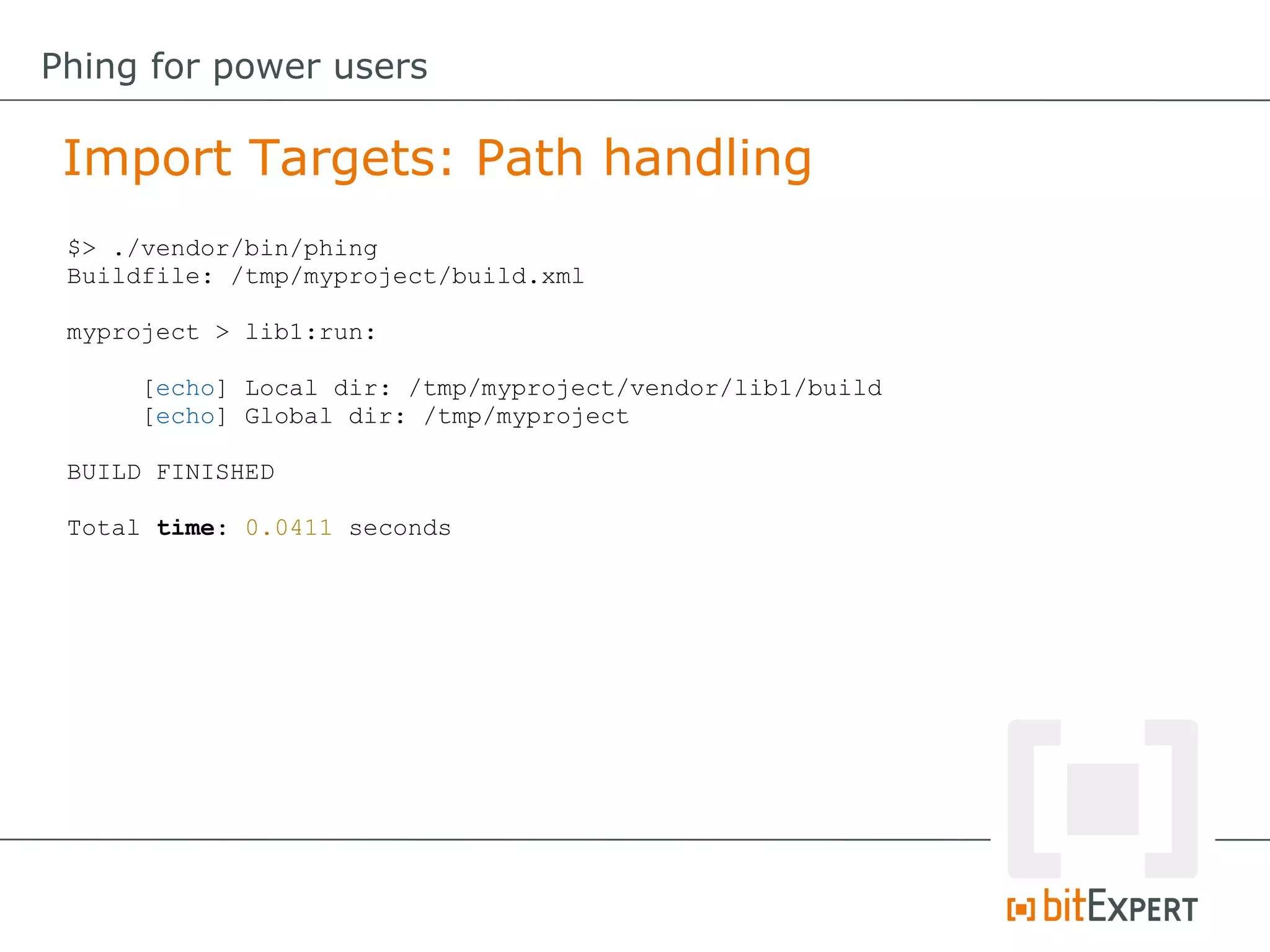 $> ./vendor/bin/phing
Buildfile: /tmp/myproject/build.xml
myproject > lib1:run:
[echo] Local dir: /tmp/myproject/vendor/lib1/build
[echo] Global dir: /tmp/myproject
BUILD FINISHED
Total time: 0.0411 seconds
Import Targets: Path handling
Phing for power users
 