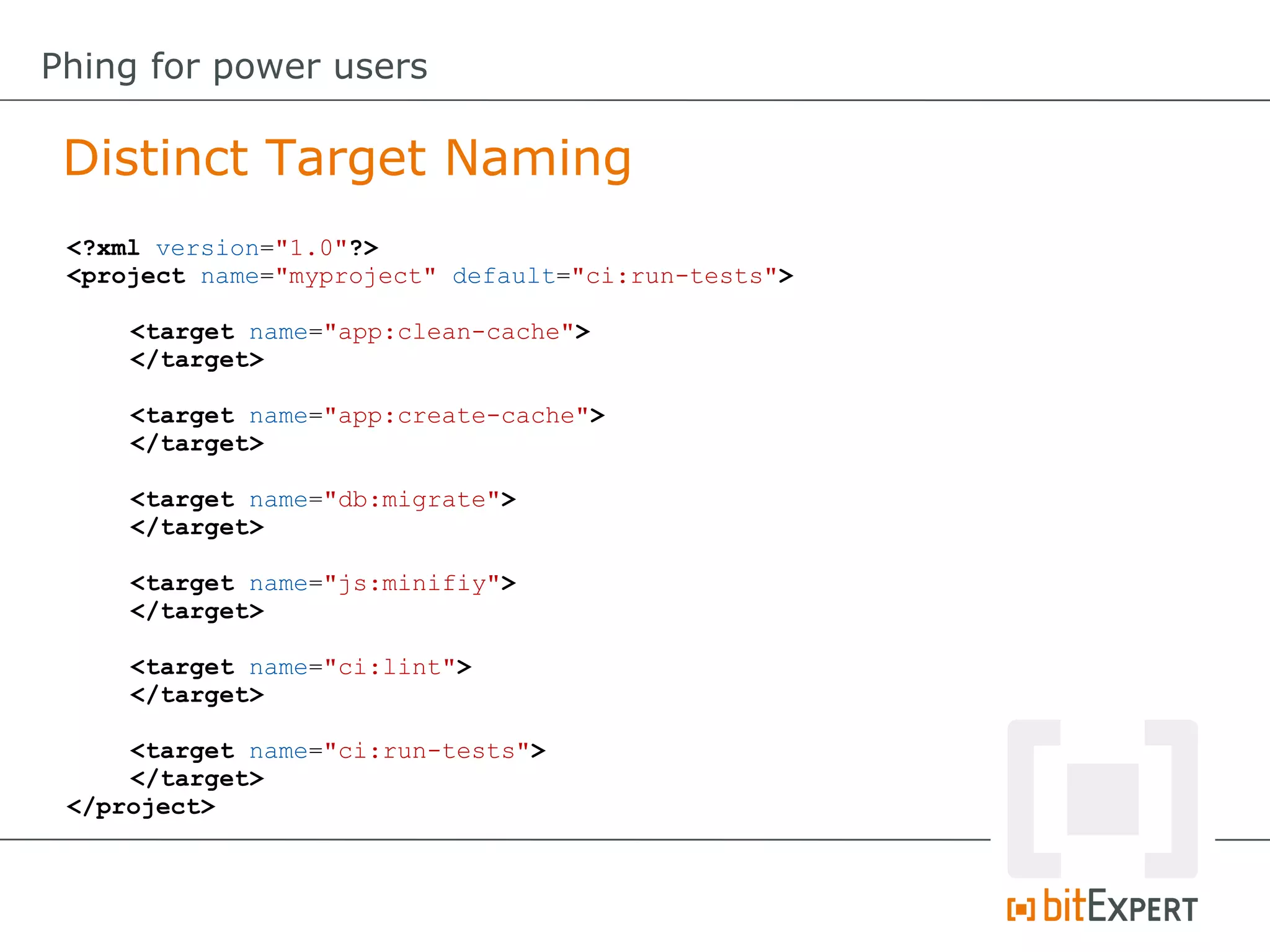 <?xml version="1.0"?>
<project name="myproject" default="ci:run-tests">
<target name="app:clean-cache">
</target>
<target name="app:create-cache">
</target>
<target name="db:migrate">
</target>
<target name="js:minifiy">
</target>
<target name="ci:lint">
</target>
<target name="ci:run-tests">
</target>
</project>
Distinct Target Naming
Phing for power users
 