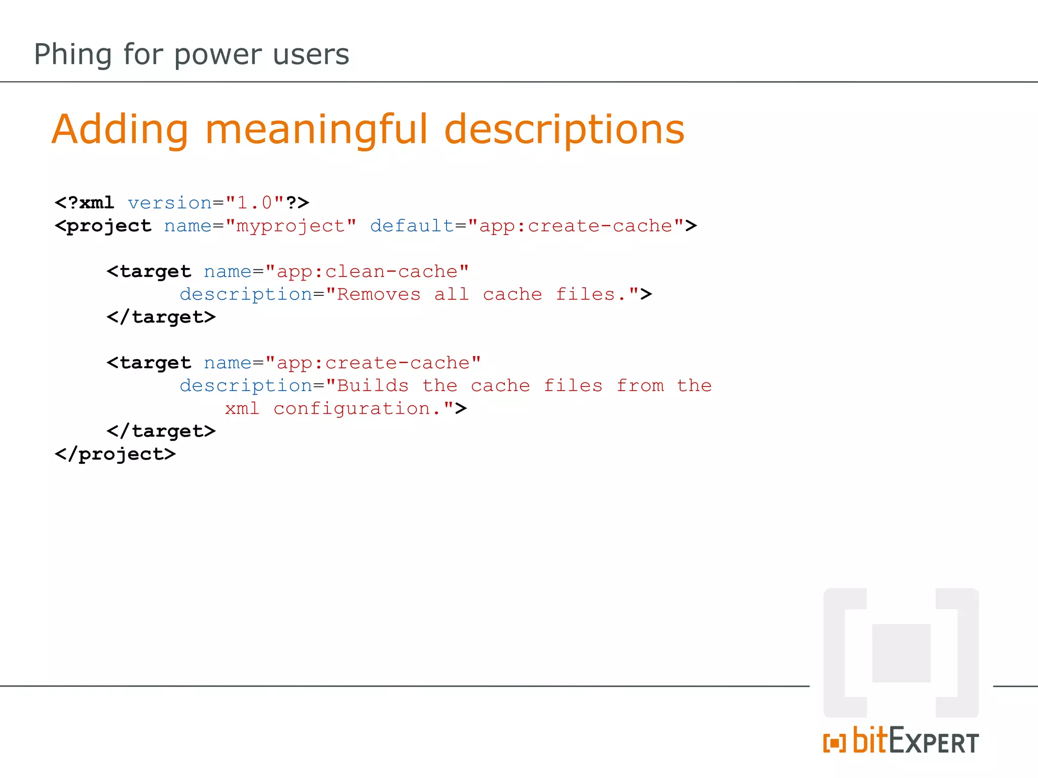 <?xml version="1.0"?>
<project name="myproject" default="app:create-cache">
<target name="app:clean-cache"
description="Removes all cache files.">
</target>
<target name="app:create-cache"
description="Builds the cache files from the
xml configuration.">
</target>
</project>
Adding meaningful descriptions
Phing for power users
 