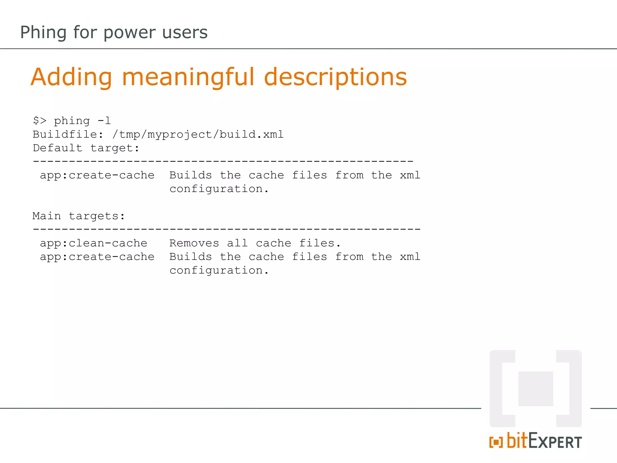 $> phing -l
Buildfile: /tmp/myproject/build.xml
Default target:
-----------------------------------------------------
app:create-cache Builds the cache files from the xml
configuration.
Main targets:
------------------------------------------------------
app:clean-cache Removes all cache files.
app:create-cache Builds the cache files from the xml
configuration.
Adding meaningful descriptions
Phing for power users
 