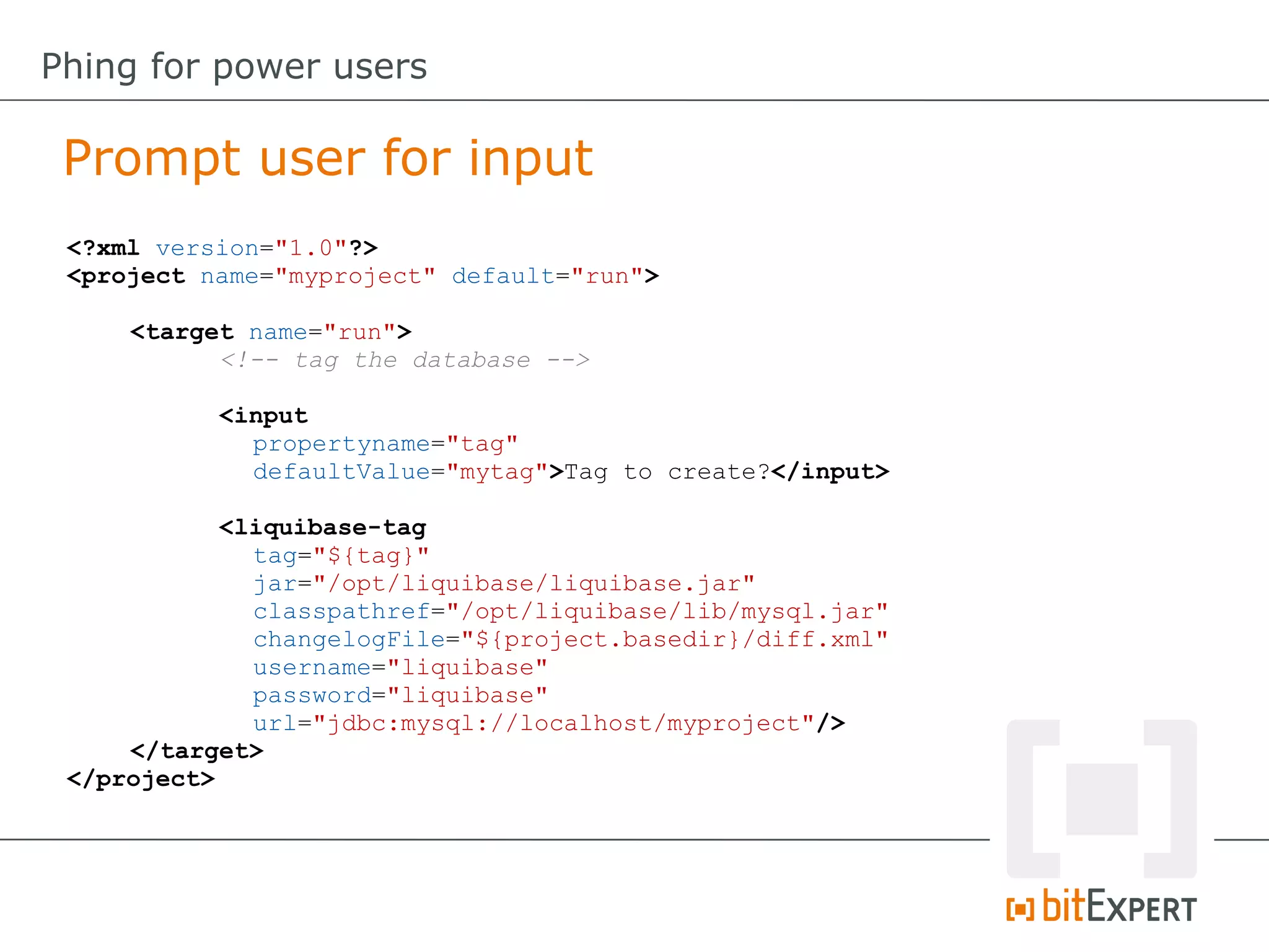Prompt user for input
Phing for power users
<?xml version="1.0"?>
<project name="myproject" default="run">
<target name="run">
<!-- tag the database -->
<input
propertyname="tag"
defaultValue="mytag">Tag to create?</input>
<liquibase-tag
tag="${tag}"
jar="/opt/liquibase/liquibase.jar"
classpathref="/opt/liquibase/lib/mysql.jar"
changelogFile="${project.basedir}/diff.xml"
username="liquibase"
password="liquibase"
url="jdbc:mysql://localhost/myproject"/>
</target>
</project>
 