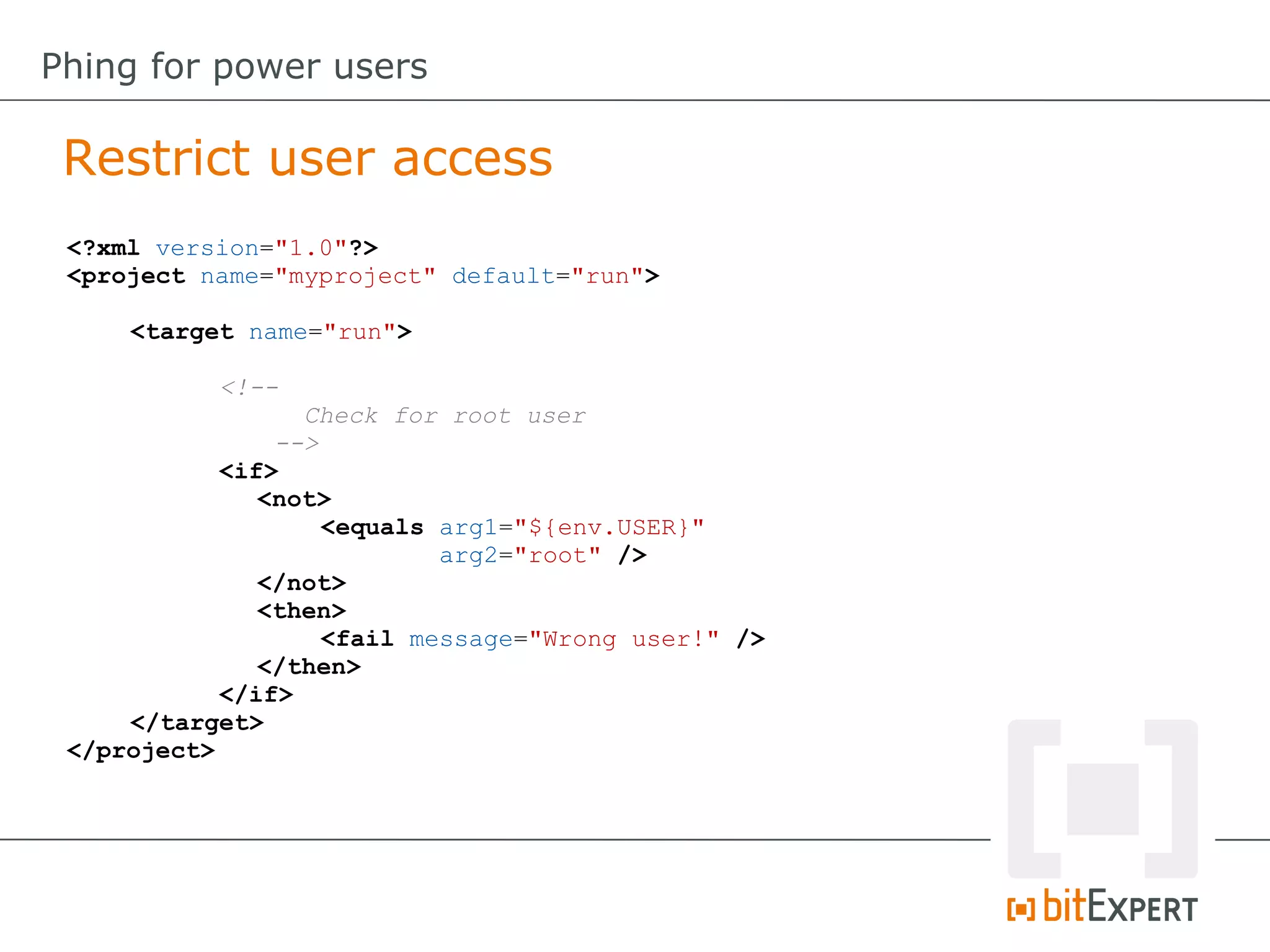 <?xml version="1.0"?>
<project name="myproject" default="run">
<target name="run">
<!--
Check for root user
-->
<if>
<not>
<equals arg1="${env.USER}"
arg2="root" />
</not>
<then>
<fail message="Wrong user!" />
</then>
</if>
</target>
</project>
Restrict user access
Phing for power users
 