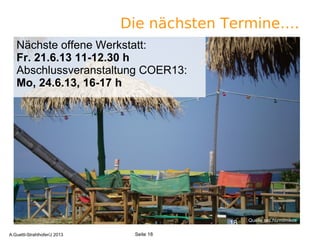 Die nächsten Termine….
Quelle sxc.hu/mimikos
18
Seite 18A.Guettl-Strahlhofer/J 2013
Quelle sxc.hu/mimikos
Nächste offene Werkstatt:
Fr. 21.6.13 11-12.30 h
Abschlussveranstaltung COER13:
Mo, 24.6.13, 16-17 h
 