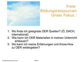 Freie
Bildungsressourcen
Unser Fokus :
1. Wo finde ich geeignete OER Quellen? (Ö, DACH,
international)
2. Wie kann ich OER Materialien in meinen Unterricht
einbauen?
3. Wo kann ich meine Erfahrungen und Know-How
zu OER weitergeben?
A.Guettl-Strahlhofer/Junil 2013 4
Seite 4A.Guettl-Strahlhofer/Juni 2013
 