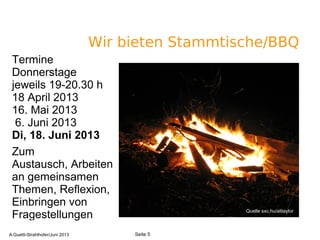 Wir bieten Stammtische/BBQ
Termine
Donnerstage
jeweils 19-20.30 h
18 April 2013
16. Mai 2013
6. Juni 2013
Di, 18. Juni 2013
Zum
Austausch, Arbeiten
an gemeinsamen
Themen, Reflexion,
Einbringen von
Fragestellungen Quelle sxc.hu/alitaylor
A.Guettl-Strahlhofer/Junil 2013 5
Seite 5A.Guettl-Strahlhofer/Juni 2013
 
