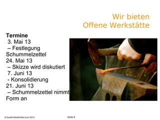 Wir bieten
Offene Werkstätte
A.Guettl-Strahlhofer/Junil 2013 6
Seite 6A.Guettl-Strahlhofer/Juni 2013
Termine
3. Mai 13
– Festlegung
Schummelzettel
24. Mai 13
– Skizze wird diskutiert
7. Juni 13
- Konsolidierung
21. Juni 13
– Schummelzettel nimmt
Form an
 