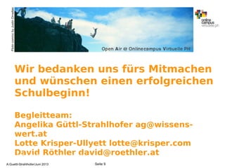 Wir bedanken uns fürs Mitmachen
und wünschen einen erfolgreichen
Schulbeginn!
Begleitteam:
Angelika Güttl-Strahlhofer ag@wissens-
wert.at
Lotte Krisper-Ullyett lotte@krisper.com
David Röthler david@roethler.atA.Guettl-Strahlhofer/Junil 2013 9
Seite 9A.Guettl-Strahlhofer/Juni 2013
Flickr.com/ccbyJustinOrnellas
 
