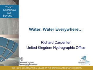 TODAY,
TOMORROW
AND
BEYOND . . .
1963 – 2013 CELEBRATING 50 YEARS OF THE BRITISH CARTOGRAPHIC SOCIETY
Water, Water Everywhere…
Richard Carpenter
United Kingdom Hydrographic Office
 