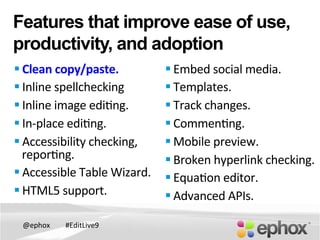 @ephox	
   #EditLive9	
  
Features that improve ease of use,
productivity, and adoption
§ Clean	
  copy/paste.	
  
§ Inline	
  spellchecking	
  
§ Inline	
  image	
  edi@ng.	
  	
  
§ In-­‐place	
  edi@ng.	
  
§ Accessibility	
  checking,	
  
repor@ng.	
  
§ Accessible	
  Table	
  Wizard.	
  	
  	
  	
  	
  	
  
§ HTML5	
  support.	
  
§ Embed	
  social	
  media.	
  
§ Templates.	
  	
  
§ Track	
  changes.	
  
§ Commen@ng.	
  
§ Mobile	
  preview.	
  
§ Broken	
  hyperlink	
  checking.	
  	
  
§ Equa@on	
  editor.	
  	
  
§ Advanced	
  APIs.	
  	
  
 