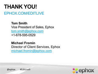 @ephox	
   #EditLive9	
  
Tom Smith
Vice President of Sales, Ephox
tom.smith@ephox.com
+1-678-595-0529
Michael Fromin
Director of Client Services, Ephox
michael.fromin@ephox.com
THANK YOU!
EPHOX.COM/EDITLIVE
 
