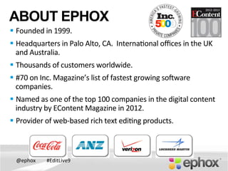 @ephox	
   #EditLive9	
  
ABOUT EPHOX
§ Founded	
  in	
  1999.	
  
§ Headquarters	
  in	
  Palo	
  Alto,	
  CA.	
  	
  Interna@onal	
  oﬃces	
  in	
  the	
  UK	
  
and	
  Australia.	
  
§ Thousands	
  of	
  customers	
  worldwide.	
  
§ #70	
  on	
  Inc.	
  Magazine’s	
  list	
  of	
  fastest	
  growing	
  soOware	
  
companies.	
  	
  	
  	
  
§ Named	
  as	
  one	
  of	
  the	
  top	
  100	
  companies	
  in	
  the	
  digital	
  content	
  
industry	
  by	
  EContent	
  Magazine	
  in	
  2012.	
  
§ Provider	
  of	
  web-­‐based	
  rich	
  text	
  edi@ng	
  products.	
  
 