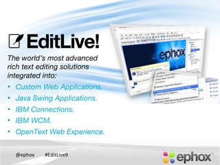@ephox	
   #EditLive9	
  
The world’s most advanced!
rich text editing solutions
integrated into:
•  Custom Web Applications.
•  Java Swing Applications.
•  IBM Connections.
•  IBM WCM.
•  OpenText Web Experience.
!

 