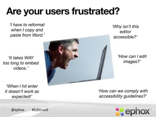 @ephox	
   #EditLive9	
  
Are your users frustrated?
‘I have to reformat
when I copy and!
paste from Word.’ 
‘Why isn’t this
editor
accessible?’
‘When I hit enter!
it doesn’t work as !
expected!’
‘How can I edit 
images?’
‘How can we comply with 
accessibility guidelines?’
‘It takes WAY
too long to embed
videos.’
 