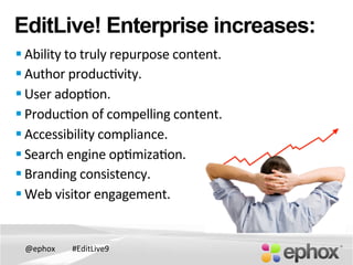 @ephox	
   #EditLive9	
  
EditLive! Enterprise increases:
§ Ability	
  to	
  truly	
  repurpose	
  content.	
  
§ Author	
  produc@vity.	
  	
  
§ User	
  adop@on.	
  
§ Produc@on	
  of	
  compelling	
  content.	
  
§ Accessibility	
  compliance.	
  
§ Search	
  engine	
  op@miza@on.	
  	
  
§ Branding	
  consistency.	
  
§ Web	
  visitor	
  engagement.	
  	
  
 