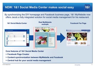 NEW: 1&1 Social Media Center makes social easy
16® 1&1 Internet 2013
Core features of 1&1 Social Media Center
 Facebook Page Creator
 Content synchronization between MyWebsite and Facebook
 Central hub for your social media management
Real MyWebsite
example
Facebook Fan Page1&1 Social Media Center
By synchronizing the DIY homepage and Facebook business page, 1&1 MyWebsite now
offers Jacob a fully integrated solution for social media management for his restaurant.
1&1 App Store
 