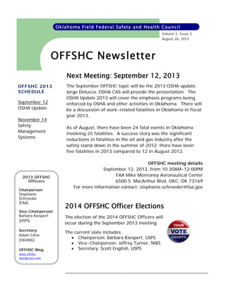 Oklahoma Field Federal Safety and Health Council
Volume 2, Issue 3
August 26, 2013

OFFSHC Newsletter
Next Meeting: September 12, 2013
OFFSHC 2013
SCHEDULE
September 12
OSHA Update
November 14
Safety
Management
Systems

2013 OFFSHC
Officers
Chairperson:
Stephanie
Schroeder
(FAA)
Vice-Chairperson:
Barbara Kiespert
(USPS)
Secretary:
Adam Cline
(OKANG)
OFFHSC Blog
www.offshc.
wordpress.com

The September OFFSHC topic will be the 2013 OSHA update.
Jorge Delucca, OSHA CAS will provide the presentation. The
OSHA Update 2013 will cover the emphasis programs being
enforced by OSHA and other activities in Oklahoma. There will
be a discussion of work-related fatalities in Oklahoma in fiscal
year 2013.
As of August, there have been 24 fatal events in Oklahoma
involving 25 fatalities. A success story was the significant
reductions in fatalities in the oil and gas industry after the
safety stand down in the summer of 2012; there have been
five fatalities in 2013 compared to 12 in August 2012.
OFFSHC meeting details
September 12, 2013, from 10:30AM-12:00PM
FAA Mike Monroney Aeronautical Center
6500 S. MacArthur Blvd, OKC, OK 73169
For more information contact: stephanie.schroeder@faa.gov

2014 OFFSHC Officer Elections
The election of the 2014 OFFSHC Officers will
occur during the September 2013 meeting.
The current slate includes:
 Chairperson: Barbara Kiespert, USPS
 Vice-Chairperson: Jeffrey Turner, NWS
 Secretary: Scott English, USPS

 