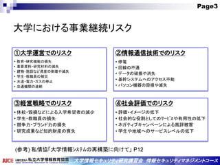 Page3
大学情報セキュリティ研究講習会 情報セキュリティマネジメントコース
大学における事業継続リスク
①大学運営でのリスク
• 教育・研究機能の損失
• 重要資料・研究材料の滅失
• 建物・施設など資産の倒壊や滅失
• 学生・教職員の被災
• 水道・電力・ガスの停止
• 交通機関の途絶
②情報通信技術でのリスク
• 停電
• 回線の不通
• データの破損や消失
• 基幹システムへのアクセス不能
• パソコン機器の毀損や滅失
③経営戦略でのリスク
• 休校・毀損などによる入学希望者の減少
• 学生・教職員の損失
• 競争力・ブランド力の損失
• 研究成果など知的財産の喪失
④社会評価でのリスク
• 評価・イメージの低下
• 社会的な役割としてのｻｰﾋﾞｽや有用性の低下
• ネガティブキャンペーンによる風評被害
• 学生や地域へのサービスレベルの低下
(参考) 私情協「大学情報ｼｽﾃﾑの再構築に向けて」 P12
 