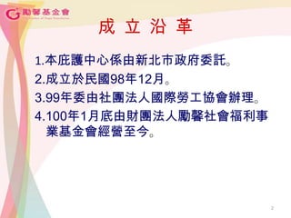 2
成 立 沿 革
1.本庇護中心係由新北市政府委託。
2.成立於民國98年12月。
3.99年委由社團法人國際勞工協會辦理。
4.100年1月底由財團法人勵馨社會福利事
業基金會經營至今。
 