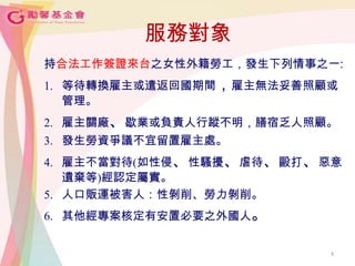 3
服務對象
持合法工作簽證來台之女性外籍勞工，發生下列情事之一:
1. 等待轉換雇主或遣返回國期間，雇主無法妥善照顧或
管理。
2. 雇主關廠、歇業或負責人行蹤不明，膳宿乏人照顧。
3. 發生勞資爭議不宜留置雇主處。
4. 雇主不當對待(如性侵、性騷擾、虐待、毆打、惡意
遺棄等)經認定屬實。
5. 人口販運被害人：性剝削、勞力剝削。
6. 其他經專案核定有安置必要之外國人。
3
 