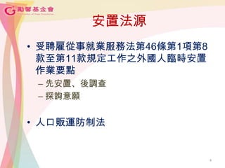 安置法源
• 受聘雇從事就業服務法第46條第1項第8
款至第11款規定工作之外國人臨時安置
作業要點
– 先安置、後調查
– 探詢意願
• 人口販運防制法
4
 
