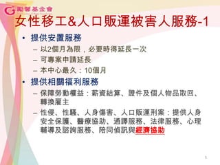 5
女性移工&人口販運被害人服務-1
• 提供安置服務
– 以2個月為限，必要時得延長一次
– 可專案申請延長
– 本中心最久：10個月
• 提供相關福利服務
– 保障勞動權益：薪資結算、證件及個人物品取回、
轉換雇主
– 性侵、性騷、人身傷害、人口販運刑案：提供人身
安全保護、醫療協助、通譯服務、法律服務、心理
輔導及諮詢服務、陪同偵訊與經濟協助
5
 