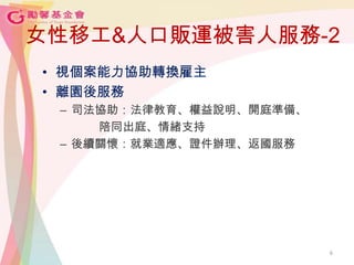 女性移工&人口販運被害人服務-2
• 視個案能力協助轉換雇主
• 離園後服務
– 司法協助：法律教育、權益說明、開庭準備、
陪同出庭、情緒支持
– 後續關懷：就業適應、證件辦理、返國服務
6
 