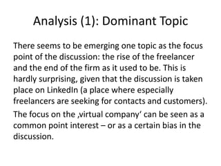 Analysis (1): Dominant Topic
There seems to be emerging one topic as the focus
point of the discussion: the rise of the freelancer
and the end of the firm as it used to be. This is
hardly surprising, given that the discussion is taken
place on LinkedIn (a place where especially
freelancers are seeking for contacts and customers).
The focus on the ‚virtual company‘ can be seen as a
common point interest – or as a certain bias in the
discussion.
 