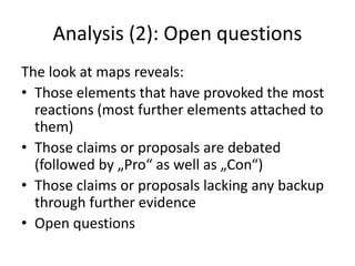 Analysis (2): Open questions
The look at maps reveals:
• Those elements that have provoked the most
reactions (most further elements attached to
them)
• Those claims or proposals are debated
(followed by „Pro“ as well as „Con“)
• Those claims or proposals lacking any backup
through further evidence
• Open questions
 