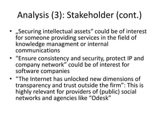 Analysis (3): Stakeholder (cont.)
• „Securing intellectual assets“ could be of interest
for someone providing services in the field of
knowledge managment or internal
communications
• “Ensure consistency and security, protect IP and
company network” could be of interest for
software companies
• “The Internet has unlocked new dimensions of
transparency and trust outside the firm”: This is
highly relevant for providers of (public) social
networks and agencies like “Odesk”
 