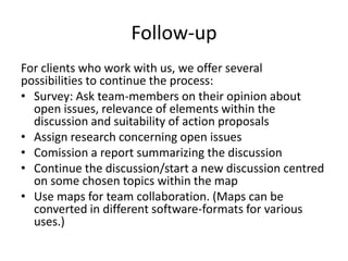 Follow-up
For clients who work with us, we offer several
possibilities to continue the process:
• Survey: Ask team-members on their opinion about
open issues, relevance of elements within the
discussion and suitability of action proposals
• Assign research concerning open issues
• Comission a report summarizing the discussion
• Continue the discussion/start a new discussion centred
on some chosen topics within the map
• Use maps for team collaboration. (Maps can be
converted in different software-formats for various
uses.)
 