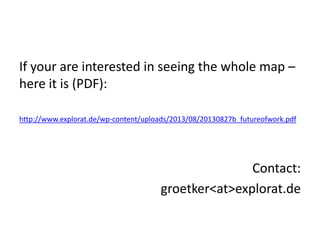 If your are interested in seeing the whole map –
here it is (PDF):
http://www.explorat.de/wp-content/uploads/2013/08/20130827b_futureofwork.pdf
Contact:
groetker<at>explorat.de
 