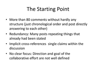 The Starting Point
• More than 80 comments without hardly any
structure (just chronological order and post directly
answering to each other)
• Redundancy: Many posts repeating things that
already had been stated
• Implicit cross-references single claims within the
discussion
• No clear focus: Direction and goal of the
collaborative effort are not well defined
 