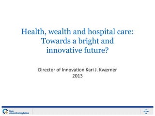 Health, wealth and hospital care:
Towards a bright and
innovative future?
Director of Innovation Kari J. Kværner
2013
 