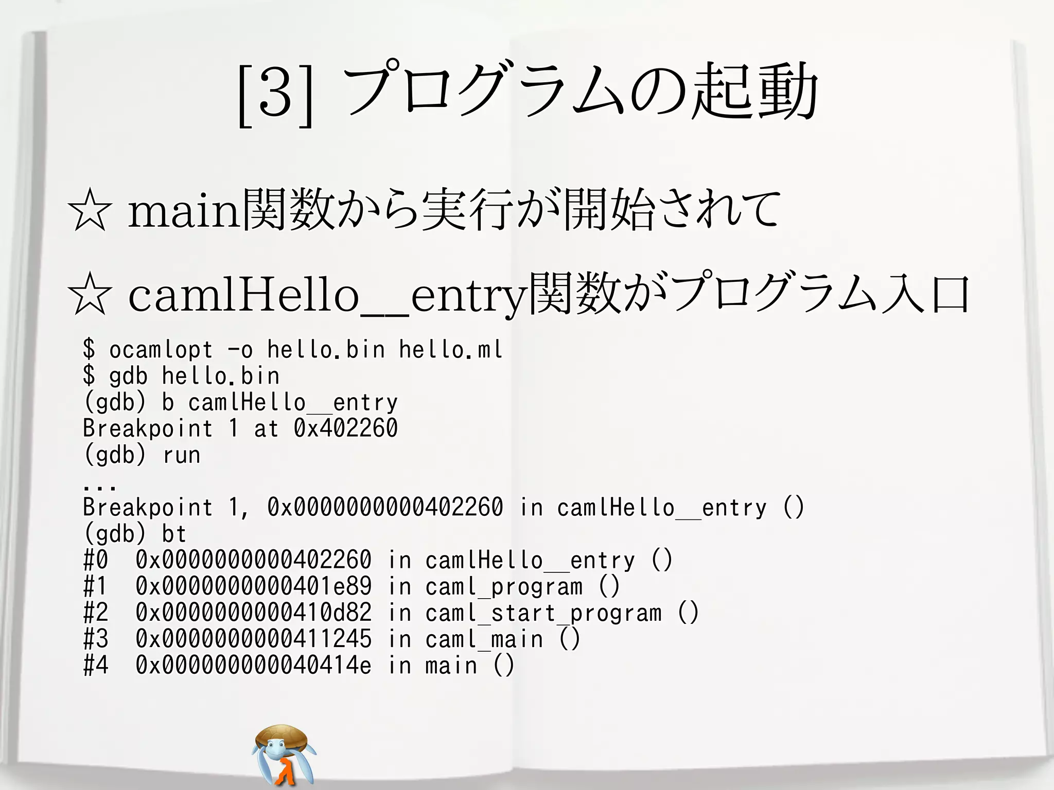 [3] プログラムの起動[3] プログラムの起動[3] プログラムの起動[3] プログラムの起動[3] プログラムの起動
☆ main関数から実行が開始されて☆ main関数から実行が開始されて☆ main関数から実行が開始されて☆ main関数から実行が開始されて☆ main関数から実行が開始されて
☆ camlHello__entry関数がプログラム入口☆ camlHello__entry関数がプログラム入口☆ camlHello__entry関数がプログラム入口☆ camlHello__entry関数がプログラム入口☆ camlHello__entry関数がプログラム入口
$ ocamlopt -o hello.bin hello.ml
$ gdb hello.bin
(gdb) b camlHello__entry
Breakpoint 1 at 0x402260
(gdb) run
...
Breakpoint 1, 0x0000000000402260 in camlHello__entry ()
(gdb) bt
#0 0x0000000000402260 in camlHello__entry ()
#1 0x0000000000401e89 in caml_program ()
#2 0x0000000000410d82 in caml_start_program ()
#3 0x0000000000411245 in caml_main ()
#4 0x000000000040414e in main ()
$ ocamlopt -o hello.bin hello.ml
$ gdb hello.bin
(gdb) b camlHello__entry
Breakpoint 1 at 0x402260
(gdb) run
...
Breakpoint 1, 0x0000000000402260 in camlHello__entry ()
(gdb) bt
#0 0x0000000000402260 in camlHello__entry ()
#1 0x0000000000401e89 in caml_program ()
#2 0x0000000000410d82 in caml_start_program ()
#3 0x0000000000411245 in caml_main ()
#4 0x000000000040414e in main ()
$ ocamlopt -o hello.bin hello.ml
$ gdb hello.bin
(gdb) b camlHello__entry
Breakpoint 1 at 0x402260
(gdb) run
...
Breakpoint 1, 0x0000000000402260 in camlHello__entry ()
(gdb) bt
#0 0x0000000000402260 in camlHello__entry ()
#1 0x0000000000401e89 in caml_program ()
#2 0x0000000000410d82 in caml_start_program ()
#3 0x0000000000411245 in caml_main ()
#4 0x000000000040414e in main ()
$ ocamlopt -o hello.bin hello.ml
$ gdb hello.bin
(gdb) b camlHello__entry
Breakpoint 1 at 0x402260
(gdb) run
...
Breakpoint 1, 0x0000000000402260 in camlHello__entry ()
(gdb) bt
#0 0x0000000000402260 in camlHello__entry ()
#1 0x0000000000401e89 in caml_program ()
#2 0x0000000000410d82 in caml_start_program ()
#3 0x0000000000411245 in caml_main ()
#4 0x000000000040414e in main ()
$ ocamlopt -o hello.bin hello.ml
$ gdb hello.bin
(gdb) b camlHello__entry
Breakpoint 1 at 0x402260
(gdb) run
...
Breakpoint 1, 0x0000000000402260 in camlHello__entry ()
(gdb) bt
#0 0x0000000000402260 in camlHello__entry ()
#1 0x0000000000401e89 in caml_program ()
#2 0x0000000000410d82 in caml_start_program ()
#3 0x0000000000411245 in caml_main ()
#4 0x000000000040414e in main ()
 