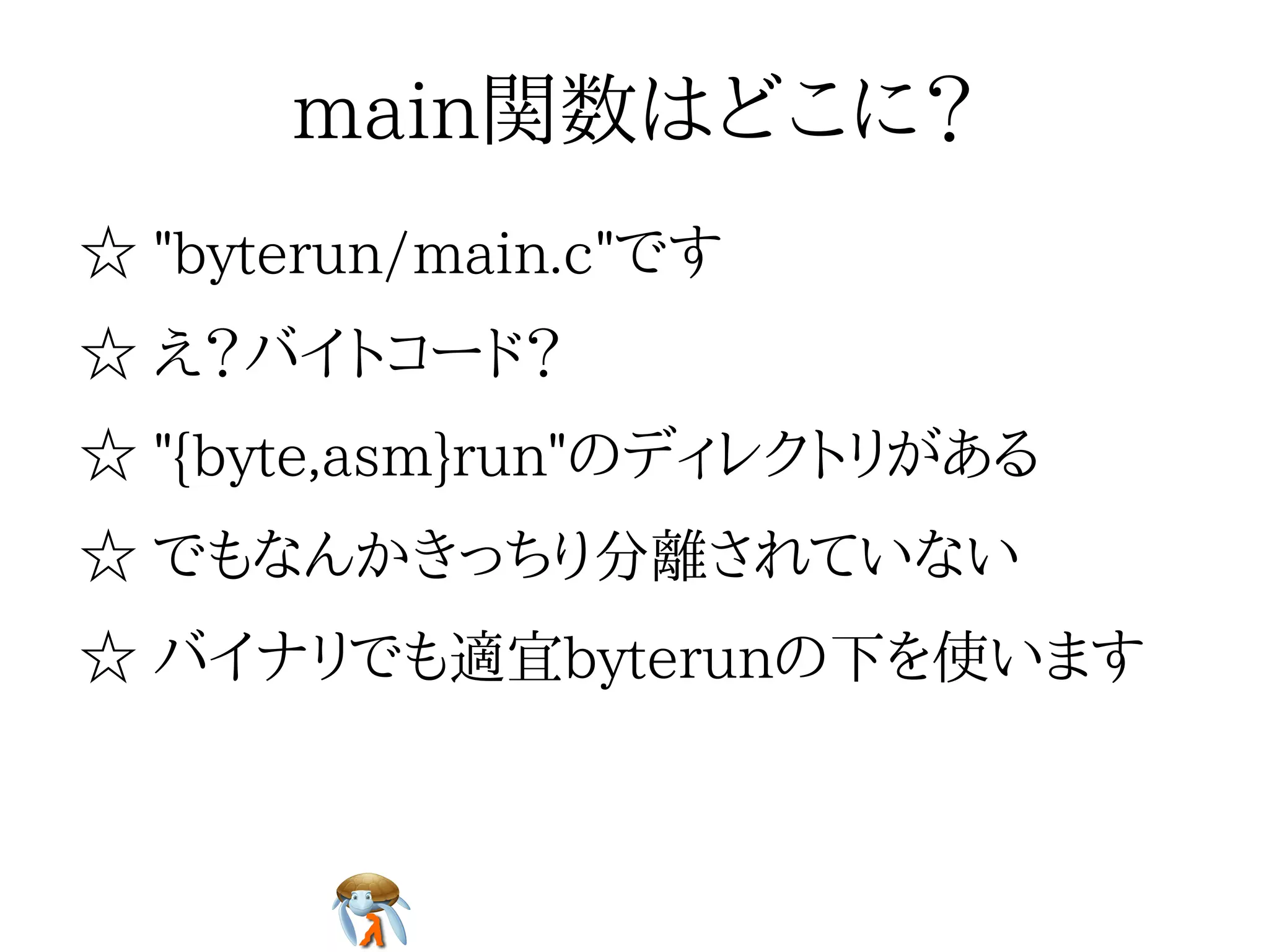 main関数はどこに？main関数はどこに？main関数はどこに？main関数はどこに？main関数はどこに？
☆ "byterun/main.c"です☆ "byterun/main.c"です☆ "byterun/main.c"です☆ "byterun/main.c"です☆ "byterun/main.c"です
☆ え？バイトコード？☆ え？バイトコード？☆ え？バイトコード？☆ え？バイトコード？☆ え？バイトコード？
☆ "{byte,asm}run"のディレクトリがある☆ "{byte,asm}run"のディレクトリがある☆ "{byte,asm}run"のディレクトリがある☆ "{byte,asm}run"のディレクトリがある☆ "{byte,asm}run"のディレクトリがある
☆ でもなんかきっちり分離されていない☆ でもなんかきっちり分離されていない☆ でもなんかきっちり分離されていない☆ でもなんかきっちり分離されていない☆ でもなんかきっちり分離されていない
☆ バイナリでも適宜byterunの下を使います☆ バイナリでも適宜byterunの下を使います☆ バイナリでも適宜byterunの下を使います☆ バイナリでも適宜byterunの下を使います☆ バイナリでも適宜byterunの下を使います
 