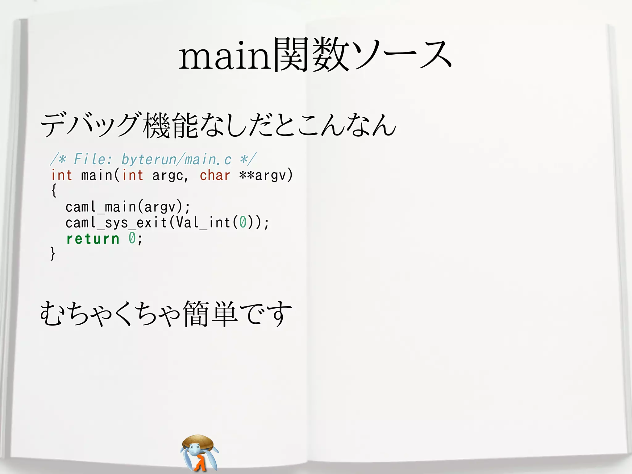main関数ソースmain関数ソースmain関数ソースmain関数ソースmain関数ソース
デバッグ機能なしだとこんなんデバッグ機能なしだとこんなんデバッグ機能なしだとこんなんデバッグ機能なしだとこんなんデバッグ機能なしだとこんなん
/* File: byterun/main.c */
int main(int argc, char **argv)
{
caml_main(argv);
caml_sys_exit(Val_int(0));
return 0;
}
/* File: byterun/main.c */
int main(int argc, char **argv)
{
caml_main(argv);
caml_sys_exit(Val_int(0));
return 0;
}
/* File: byterun/main.c */
int main(int argc, char **argv)
{
caml_main(argv);
caml_sys_exit(Val_int(0));
return 0;
}
/* File: byterun/main.c */
int main(int argc, char **argv)
{
caml_main(argv);
caml_sys_exit(Val_int(0));
return 0;
}
/* File: byterun/main.c */
int main(int argc, char **argv)
{
caml_main(argv);
caml_sys_exit(Val_int(0));
return 0;
}
むちゃくちゃ簡単ですむちゃくちゃ簡単ですむちゃくちゃ簡単ですむちゃくちゃ簡単ですむちゃくちゃ簡単です
 