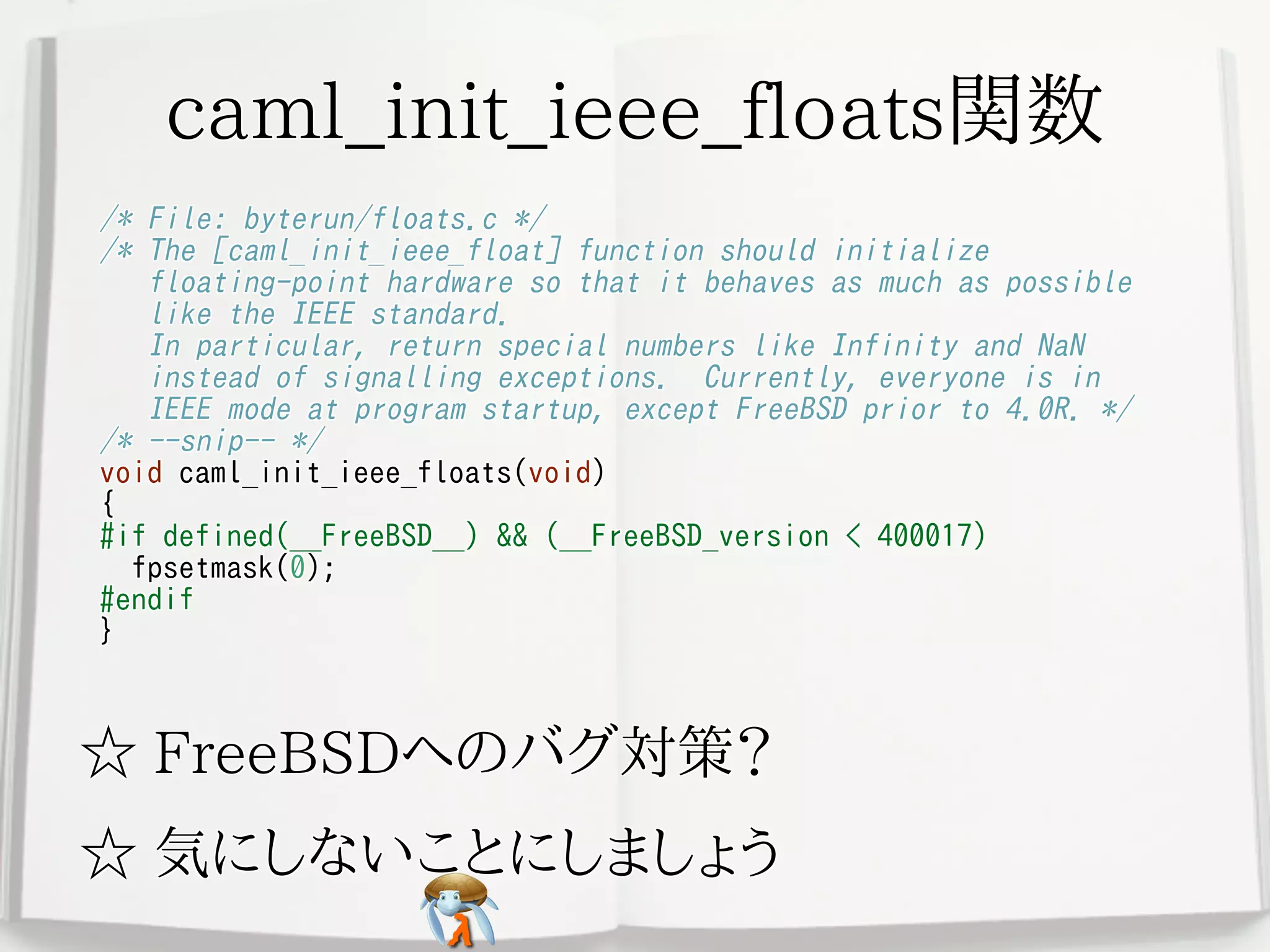 caml_init_ieee_floats関数caml_init_ieee_floats関数caml_init_ieee_floats関数caml_init_ieee_floats関数caml_init_ieee_floats関数
/* File: byterun/floats.c */
/* The [caml_init_ieee_float] function should initialize
floating-point hardware so that it behaves as much as possible
like the IEEE standard.
In particular, return special numbers like Infinity and NaN
instead of signalling exceptions. Currently, everyone is in
IEEE mode at program startup, except FreeBSD prior to 4.0R. */
/* --snip-- */
void caml_init_ieee_floats(void)
{
#if defined(__FreeBSD__) && (__FreeBSD_version < 400017)
fpsetmask(0);
#endif
}
/* File: byterun/floats.c */
/* The [caml_init_ieee_float] function should initialize
floating-point hardware so that it behaves as much as possible
like the IEEE standard.
In particular, return special numbers like Infinity and NaN
instead of signalling exceptions. Currently, everyone is in
IEEE mode at program startup, except FreeBSD prior to 4.0R. */
/* --snip-- */
void caml_init_ieee_floats(void)
{
#if defined(__FreeBSD__) && (__FreeBSD_version < 400017)
fpsetmask(0);
#endif
}
/* File: byterun/floats.c */
/* The [caml_init_ieee_float] function should initialize
floating-point hardware so that it behaves as much as possible
like the IEEE standard.
In particular, return special numbers like Infinity and NaN
instead of signalling exceptions. Currently, everyone is in
IEEE mode at program startup, except FreeBSD prior to 4.0R. */
/* --snip-- */
void caml_init_ieee_floats(void)
{
#if defined(__FreeBSD__) && (__FreeBSD_version < 400017)
fpsetmask(0);
#endif
}
/* File: byterun/floats.c */
/* The [caml_init_ieee_float] function should initialize
floating-point hardware so that it behaves as much as possible
like the IEEE standard.
In particular, return special numbers like Infinity and NaN
instead of signalling exceptions. Currently, everyone is in
IEEE mode at program startup, except FreeBSD prior to 4.0R. */
/* --snip-- */
void caml_init_ieee_floats(void)
{
#if defined(__FreeBSD__) && (__FreeBSD_version < 400017)
fpsetmask(0);
#endif
}
/* File: byterun/floats.c */
/* The [caml_init_ieee_float] function should initialize
floating-point hardware so that it behaves as much as possible
like the IEEE standard.
In particular, return special numbers like Infinity and NaN
instead of signalling exceptions. Currently, everyone is in
IEEE mode at program startup, except FreeBSD prior to 4.0R. */
/* --snip-- */
void caml_init_ieee_floats(void)
{
#if defined(__FreeBSD__) && (__FreeBSD_version < 400017)
fpsetmask(0);
#endif
}
☆ FreeBSDへのバグ対策？☆ FreeBSDへのバグ対策？☆ FreeBSDへのバグ対策？☆ FreeBSDへのバグ対策？☆ FreeBSDへのバグ対策？
☆ 気にしないことにしましょう☆ 気にしないことにしましょう☆ 気にしないことにしましょう☆ 気にしないことにしましょう☆ 気にしないことにしましょう
 