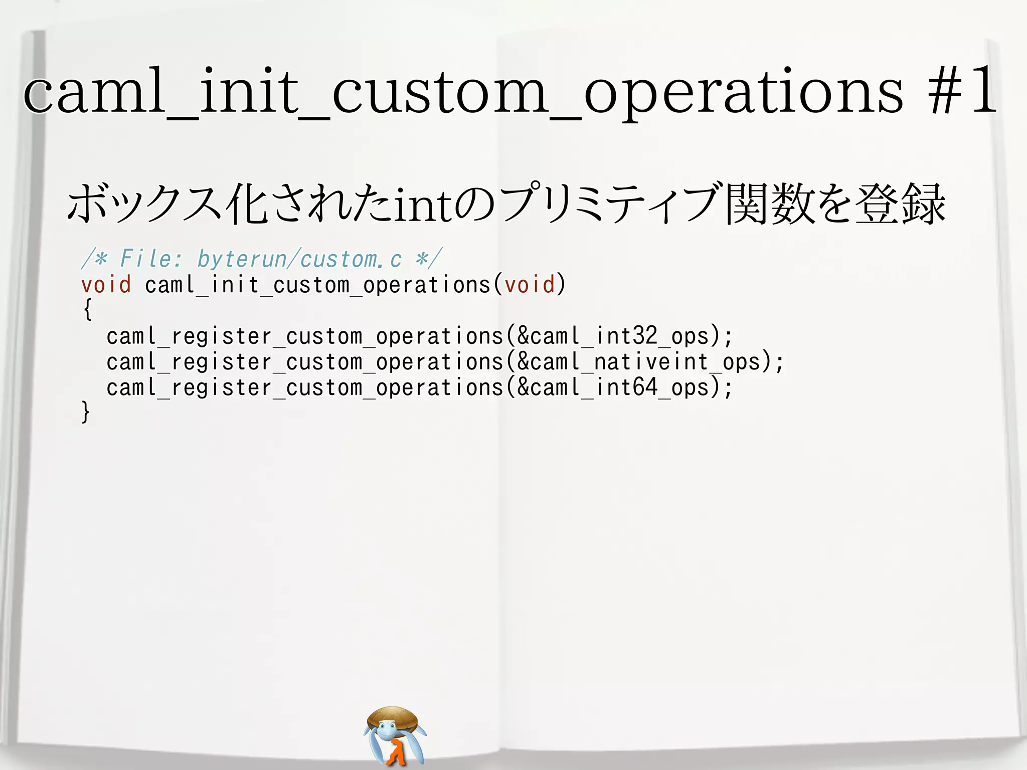 caml_init_custom_operations #1caml_init_custom_operations #1caml_init_custom_operations #1caml_init_custom_operations #1caml_init_custom_operations #1
ボックス化されたintのプリミティブ関数を登録ボックス化されたintのプリミティブ関数を登録ボックス化されたintのプリミティブ関数を登録ボックス化されたintのプリミティブ関数を登録ボックス化されたintのプリミティブ関数を登録
/* File: byterun/custom.c */
void caml_init_custom_operations(void)
{
caml_register_custom_operations(&caml_int32_ops);
caml_register_custom_operations(&caml_nativeint_ops);
caml_register_custom_operations(&caml_int64_ops);
}
/* File: byterun/custom.c */
void caml_init_custom_operations(void)
{
caml_register_custom_operations(&caml_int32_ops);
caml_register_custom_operations(&caml_nativeint_ops);
caml_register_custom_operations(&caml_int64_ops);
}
/* File: byterun/custom.c */
void caml_init_custom_operations(void)
{
caml_register_custom_operations(&caml_int32_ops);
caml_register_custom_operations(&caml_nativeint_ops);
caml_register_custom_operations(&caml_int64_ops);
}
/* File: byterun/custom.c */
void caml_init_custom_operations(void)
{
caml_register_custom_operations(&caml_int32_ops);
caml_register_custom_operations(&caml_nativeint_ops);
caml_register_custom_operations(&caml_int64_ops);
}
/* File: byterun/custom.c */
void caml_init_custom_operations(void)
{
caml_register_custom_operations(&caml_int32_ops);
caml_register_custom_operations(&caml_nativeint_ops);
caml_register_custom_operations(&caml_int64_ops);
}
 